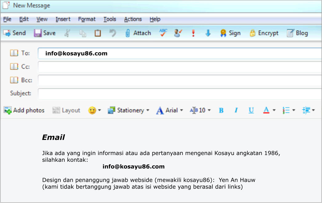 Email Jika ada yang ingin informasi atau ada pertanyaan mengenai Kosayu angkatan 1986,  silahkan kontak:                                 info@kosayu86.com  Design dan penanggung jawab webside (mewakili kosayu86):  Yen An Hauw  (kami tidak bertanggung jawab atas isi webside yang berasal dari links) info@kosayu86.com